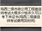 鸡西二级市政公用工程建造师考试大概多少钱多久可以考下来证书(鸡西二级建造师考试费用及时间)