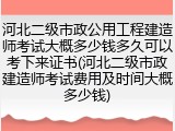 河北二级市政公用工程建造师考试大概多少钱多久可以考下来证书(河北二级市政建造师考试费用及时间大概多少钱)
