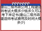 唐山二级市政公用工程建造师考试大概多少钱多久可以考下来证书(唐山二级市政建造师考试费用及时间大概多少)