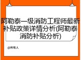 阿勒泰一级消防工程师最新补贴政策详情分析(阿勒泰消防补贴分析)