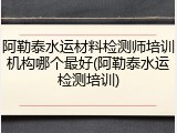 阿勒泰水运材料检测师培训机构哪个最好(阿勒泰水运检测培训)