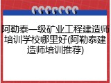 阿勒泰一级矿业工程建造师培训学校哪里好(阿勒泰建造师培训推荐)