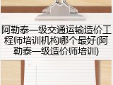 阿勒泰一级交通运输造价工程师培训机构哪个最好(阿勒泰一级造价师培训)