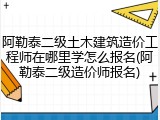 阿勒泰二级土木建筑造价工程师在哪里学怎么报名(阿勒泰二级造价师报名)