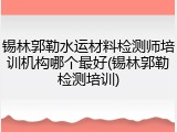 锡林郭勒水运材料检测师培训机构哪个最好(锡林郭勒检测培训)