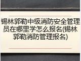 锡林郭勒中级消防安全管理员在哪里学怎么报名(锡林郭勒消防管理报名)