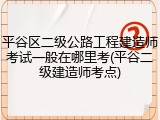 平谷区二级公路工程建造师考试一般在哪里考(平谷二级建造师考点)