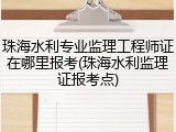 珠海水利专业监理工程师证在哪里报考(珠海水利监理证报考点)