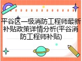 平谷区一级消防工程师最新补贴政策详情分析(平谷消防工程师补贴)