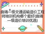 曲靖一级交通运输造价工程师培训机构哪个最好(曲靖一级造价培训优选)