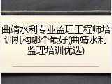 曲靖水利专业监理工程师培训机构哪个最好(曲靖水利监理培训优选)