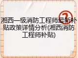 湘西一级消防工程师最新补贴政策详情分析(湘西消防工程师补贴)