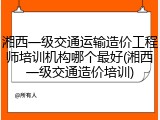 湘西一级交通运输造价工程师培训机构哪个最好(湘西一级交通造价培训)