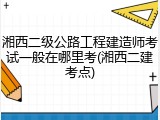 湘西二级公路工程建造师考试一般在哪里考(湘西二建考点)