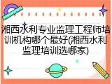 湘西水利专业监理工程师培训机构哪个最好(湘西水利监理培训选哪家)