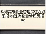 珠海高级物业管理员证在哪里报考(珠海物业管理员报考)