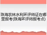 珠海农林水利环评师证在哪里报考(珠海环评师报考点)
