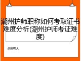 潮州护师职称如何考取证书难度分析(潮州护师考证难度)