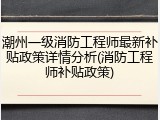潮州一级消防工程师最新补贴政策详情分析(消防工程师补贴政策)