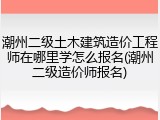 潮州二级土木建筑造价工程师在哪里学怎么报名(潮州二级造价师报名)