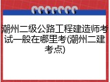 潮州二级公路工程建造师考试一般在哪里考(潮州二建考点)