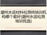 潮州水运材料检测师培训机构哪个最好(潮州水运检测培训优选)