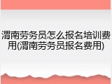 渭南劳务员怎么报名培训费用(渭南劳务员报名费用)