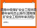 渭南中级煤矿安全工程师需要年审吗怎么操作(渭南煤矿安全工程师年审流程)