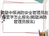 鹤壁中级消防安全管理员在哪里学怎么报名(鹤壁消防管理员报名)