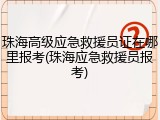 珠海高级应急救援员证在哪里报考(珠海应急救援员报考)