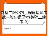 鹤壁二级公路工程建造师考试一般在哪里考(鹤壁二建考点)