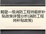 鹤壁一级消防工程师最新补贴政策详情分析(消防工程师补贴政策)