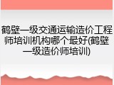 鹤壁一级交通运输造价工程师培训机构哪个最好(鹤壁一级造价师培训)
