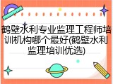 鹤壁水利专业监理工程师培训机构哪个最好(鹤壁水利监理培训优选)