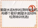 鹤壁水运材料检测师培训机构哪个最好(鹤壁水运材料检测培训优选)