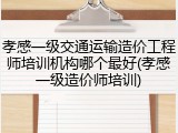 孝感一级交通运输造价工程师培训机构哪个最好(孝感一级造价师培训)