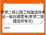 孝感二级公路工程建造师考试一般在哪里考(孝感二级建造师考点)