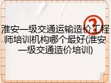 淮安一级交通运输造价工程师培训机构哪个最好(淮安一级交通造价培训)