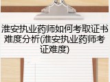 淮安执业药师如何考取证书难度分析(淮安执业药师考证难度)