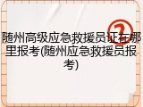 随州高级应急救援员证在哪里报考(随州应急救援员报考)