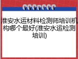 淮安水运材料检测师培训机构哪个最好(淮安水运检测培训)