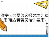 淮安劳务员怎么报名培训费用(淮安劳务员培训费用)