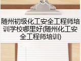 随州初级化工安全工程师培训学校哪里好(随州化工安全工程师培训)
