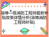 淄博一级消防工程师最新补贴政策详情分析(淄博消防工程师补贴)