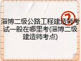 淄博二级公路工程建造师考试一般在哪里考(淄博二级建造师考点)