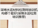 淄博水运材料检测师培训机构哪个最好(淄博水运检测培训推荐)