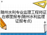 随州水利专业监理工程师证在哪里报考(随州水利监理证报考点)