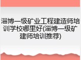 淄博一级矿业工程建造师培训学校哪里好(淄博一级矿建师培训推荐)