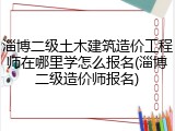 淄博二级土木建筑造价工程师在哪里学怎么报名(淄博二级造价师报名)