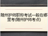 随州护师职称考试一般在哪里考(随州护师考点)